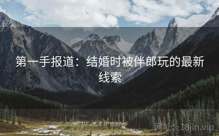 第一手报道:结婚时被伴郎玩的最新线索 第一手报道:结婚时被伴郎玩的最新线索