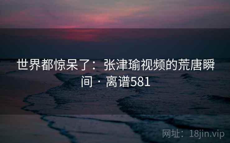 世界都惊呆了：张津瑜视频的荒唐瞬间 · 离谱581