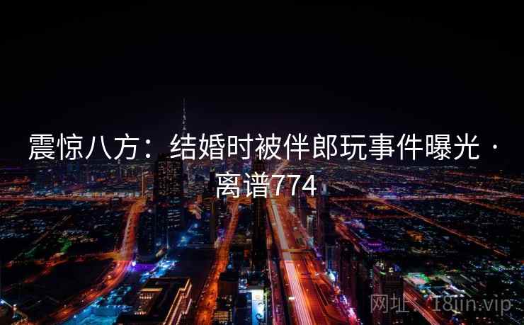震惊八方:结婚时被伴郎玩事件曝光 · 离谱774 震惊八方:结婚时被伴郎玩事件曝光 · 离谱774