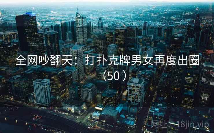 全网吵翻天：打扑克牌男女再度出圈（50 ）
