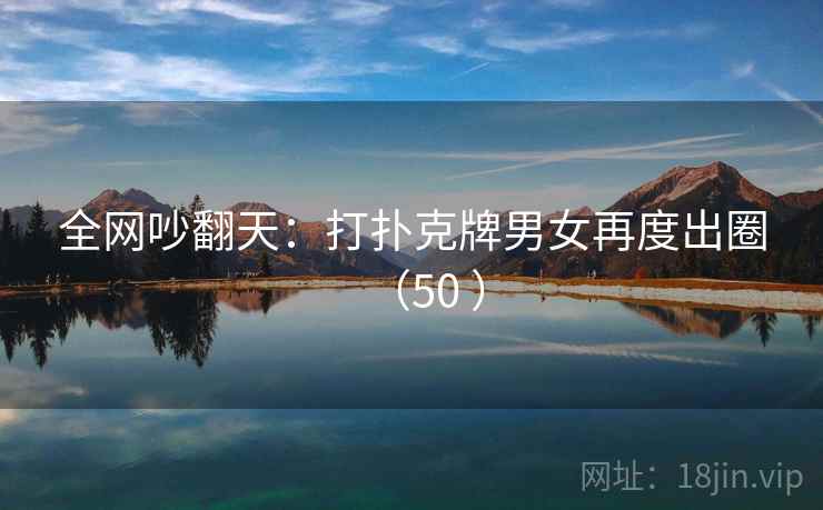 全网吵翻天:打扑克牌男女再度出圈(50 ) 全网吵翻天:打扑克牌男女再度出圈(50 )
