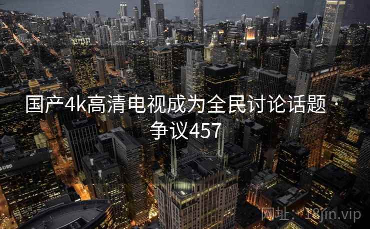 国产4k高清电视成为全民讨论话题 · 争议457