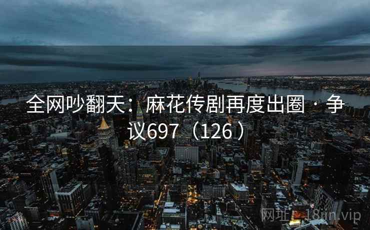 全网吵翻天：麻花传剧再度出圈 · 争议697（126 ）
