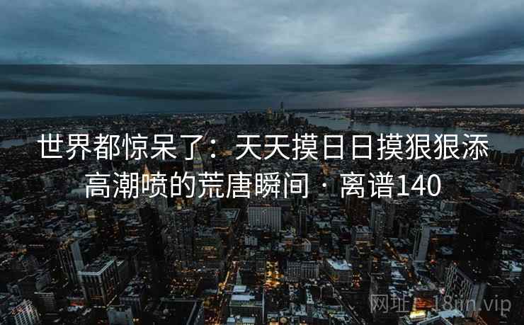 世界都惊呆了:天天摸日日摸狠狠添高潮喷的荒唐瞬间 · 离谱140 世界都惊呆了:天天摸日日摸狠狠添高潮喷的荒唐瞬间 · 离谱140