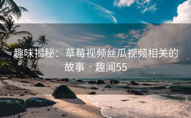 趣味揭秘:草莓视频丝瓜视频相关的故事 · 趣闻55 趣味揭秘:草莓视频丝瓜视频相关的故事 · 趣闻55