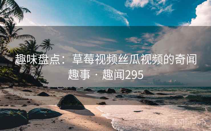 趣味盘点：草莓视频丝瓜视频的奇闻趣事 · 趣闻295