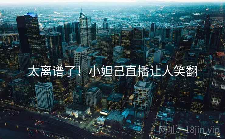 太离谱了！小妲己直播让人笑翻
