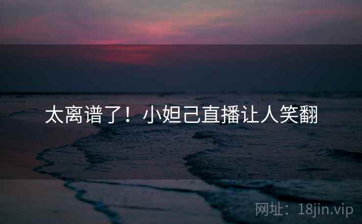 太离谱了！小妲己直播让人笑翻