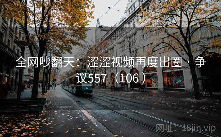 全网吵翻天：涩涩视频再度出圈 · 争议557（106 ）