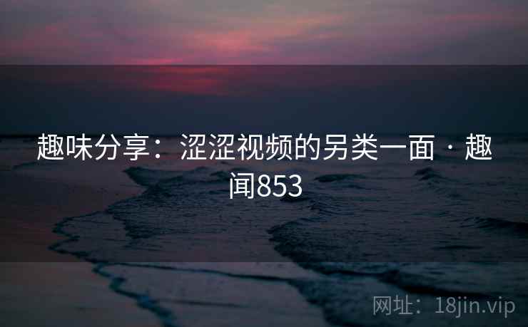 趣味分享：涩涩视频的另类一面 · 趣闻853