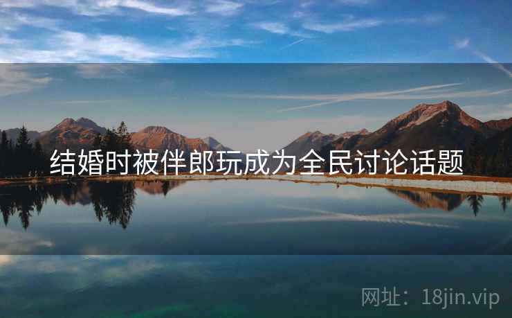 结婚时被伴郎玩成为全民讨论话题