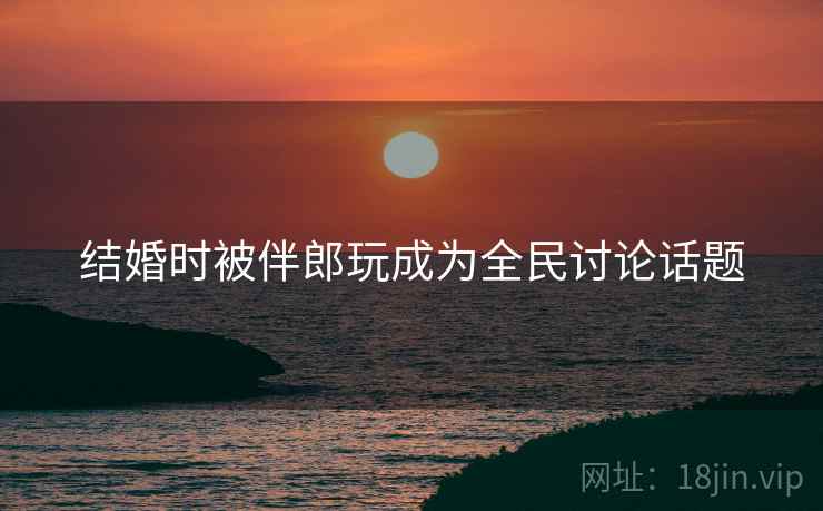 结婚时被伴郎玩成为全民讨论话题 结婚时被伴郎玩成为全民讨论话题