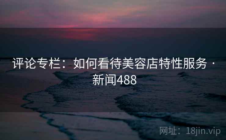 评论专栏：如何看待美容店特性服务 · 新闻488