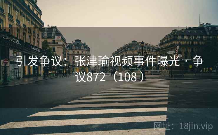 引发争议：张津瑜视频事件曝光 · 争议872（108 ）