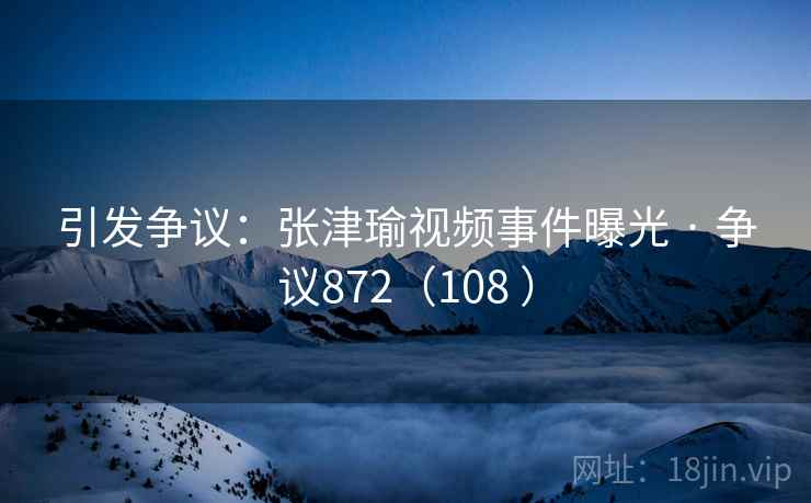 引发争议：张津瑜视频事件曝光 · 争议872（108 ）
