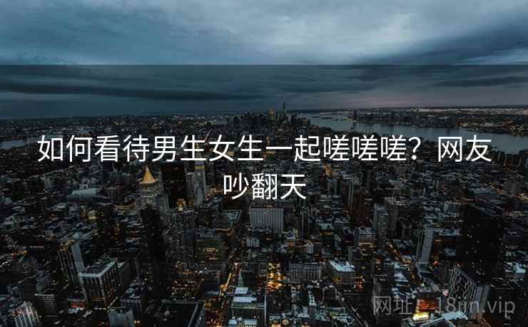 如何看待男生女生一起嗟嗟嗟？网友吵翻天