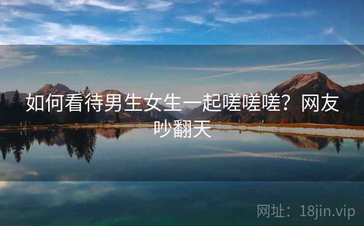 如何看待男生女生一起嗟嗟嗟？网友吵翻天
