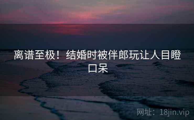 离谱至极!结婚时被伴郎玩让人目瞪口呆 离谱至极!结婚时被伴郎玩让人目瞪口呆