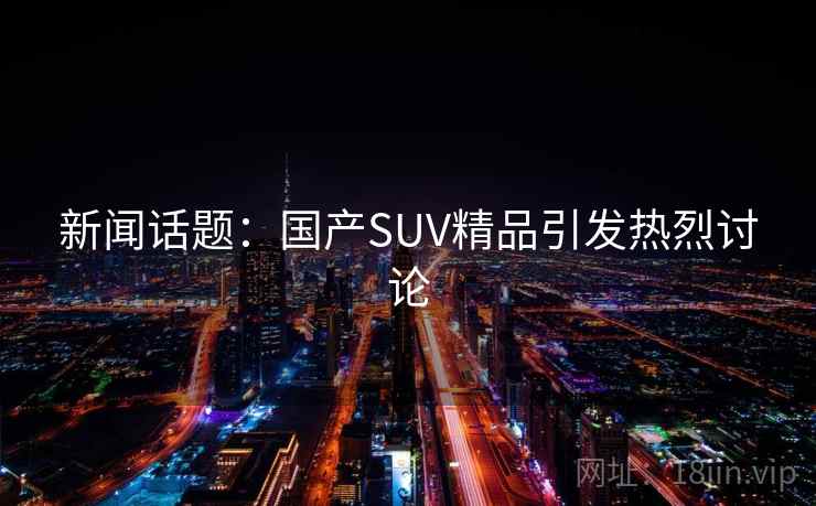 新闻话题:国产SUV精品引发热烈讨论 新闻话题:国产SUV精品引发热烈讨论
