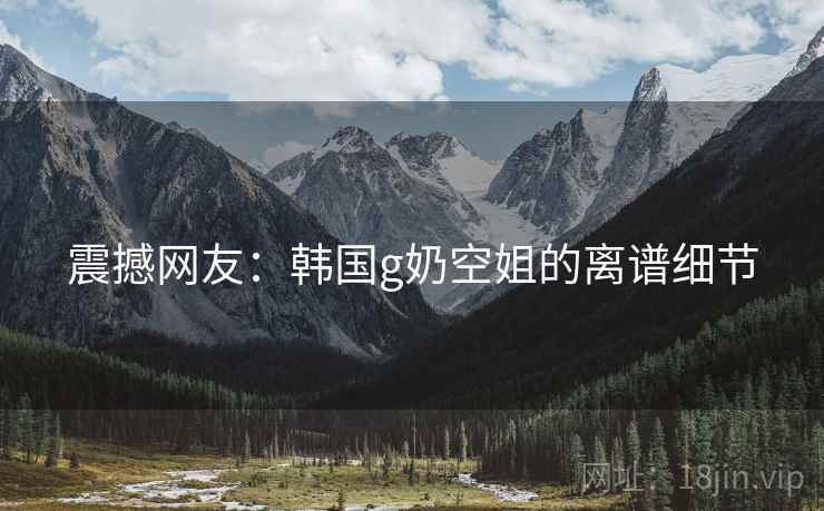 震撼网友：韩国g奶空姐的离谱细节