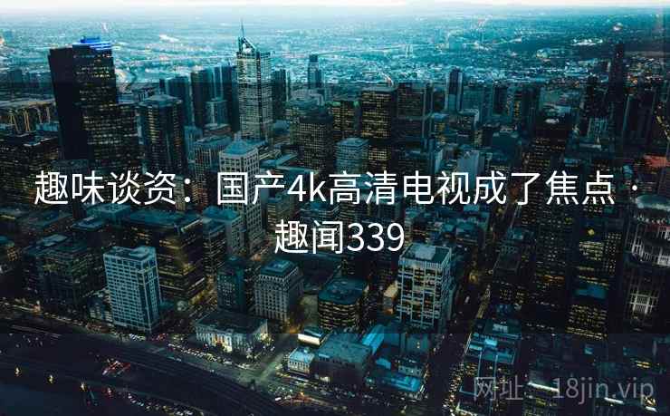 趣味谈资：国产4k高清电视成了焦点 · 趣闻339