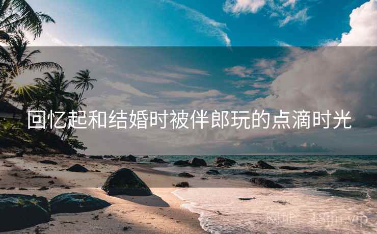 回忆起和结婚时被伴郎玩的点滴时光