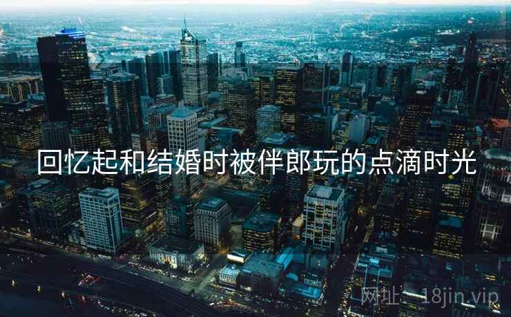 回忆起和结婚时被伴郎玩的点滴时光