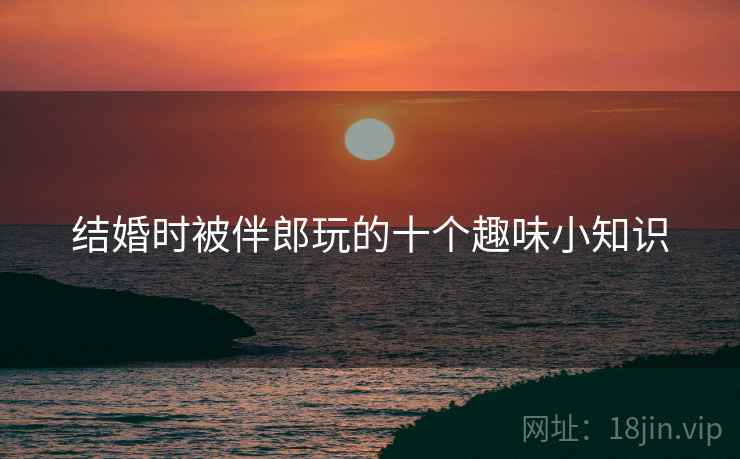 结婚时被伴郎玩的十个趣味小知识