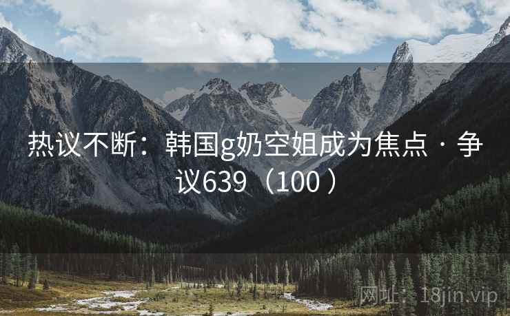 热议不断：韩国g奶空姐成为焦点 · 争议639（100 ）
