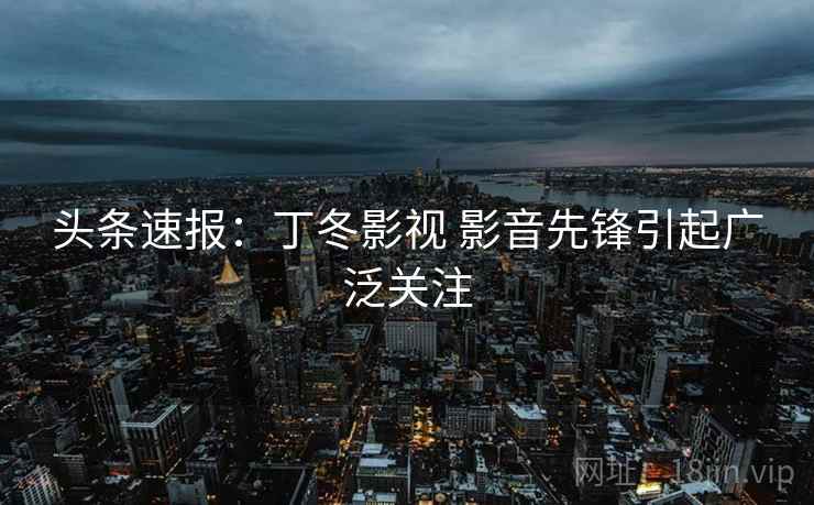 头条速报：丁冬影视 影音先锋引起广泛关注