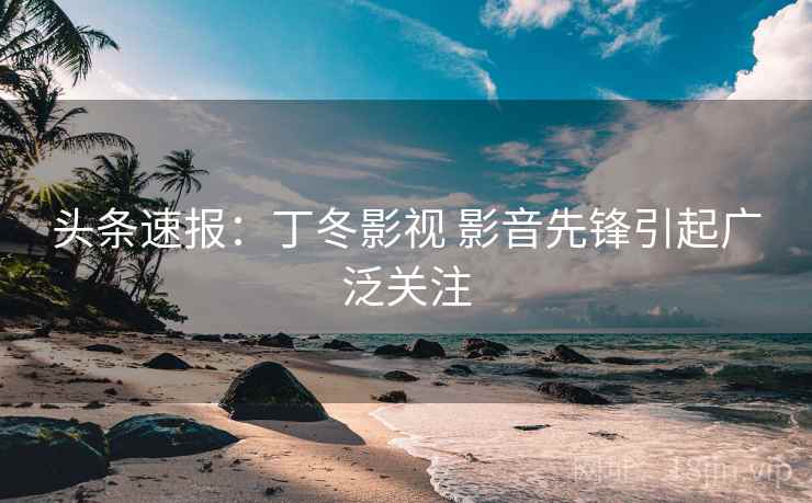 头条速报：丁冬影视 影音先锋引起广泛关注