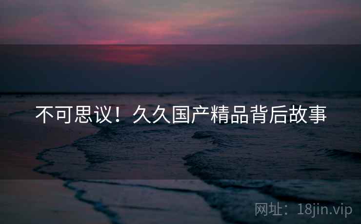 不可思议！久久国产精品背后故事
