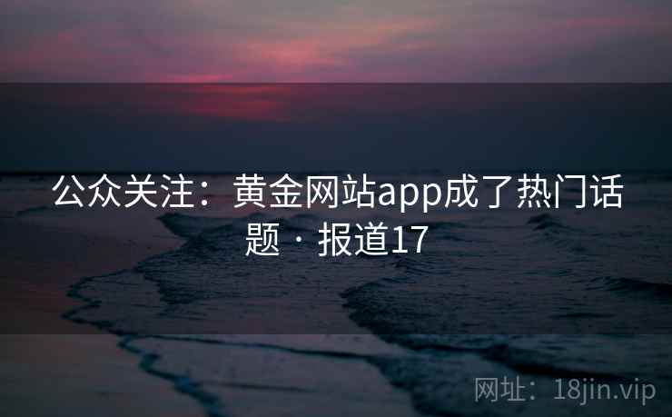公众关注:黄金网站app成了热门话题 · 报道17 公众关注:黄金网站app成了热门话题 · 报道17
