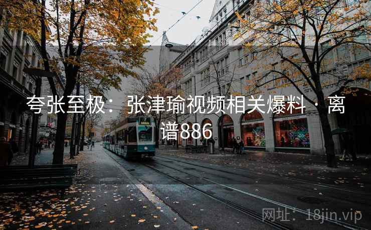 夸张至极:张津瑜视频相关爆料 · 离谱886 夸张至极:张津瑜视频相关爆料 · 离谱886