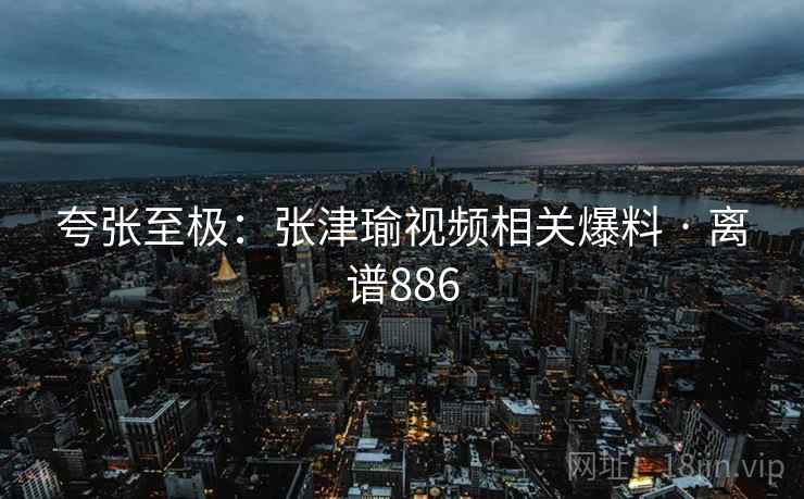 夸张至极:张津瑜视频相关爆料 · 离谱886 夸张至极:张津瑜视频相关爆料 · 离谱886