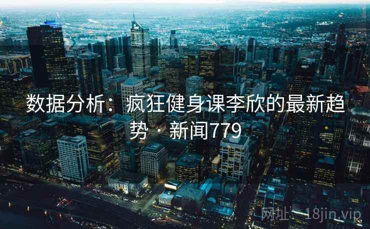 数据分析：疯狂健身课李欣的最新趋势 · 新闻779
