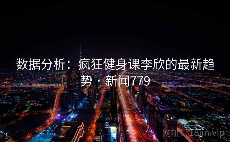 数据分析：疯狂健身课李欣的最新趋势 · 新闻779