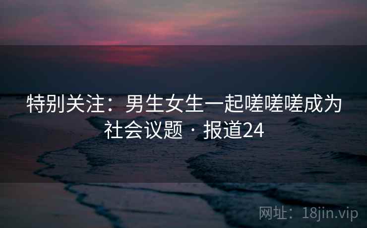 特别关注：男生女生一起嗟嗟嗟成为社会议题 · 报道24