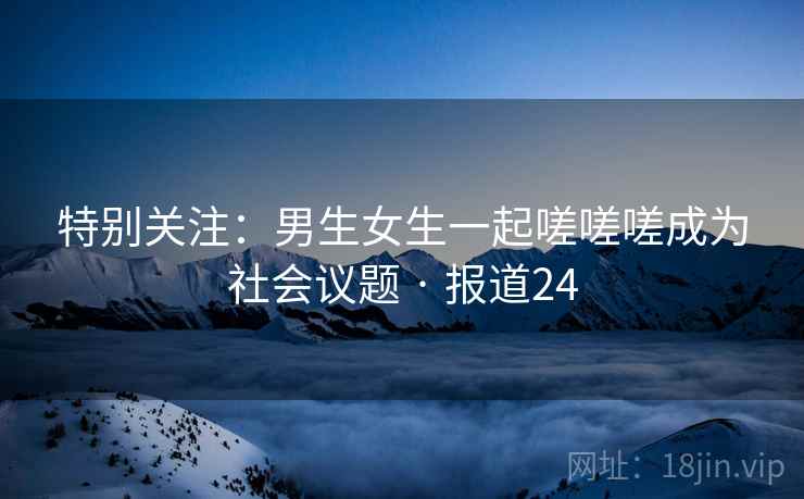 特别关注：男生女生一起嗟嗟嗟成为社会议题 · 报道24