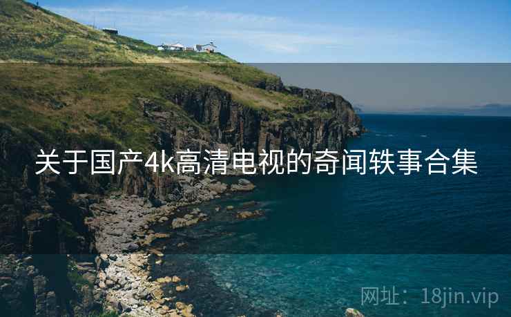 关于国产4k高清电视的奇闻轶事合集 关于国产4k高清电视的奇闻轶事合集