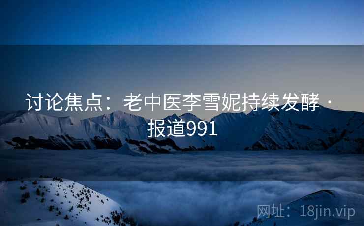 讨论焦点：老中医李雪妮持续发酵 · 报道991