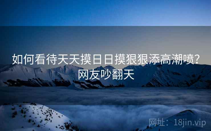 如何看待天天摸日日摸狠狠添高潮喷？网友吵翻天