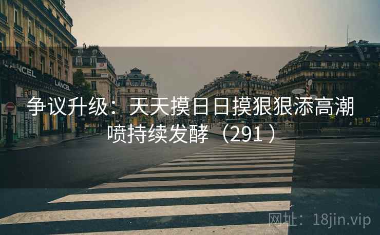 争议升级：天天摸日日摸狠狠添高潮喷持续发酵（291 ）