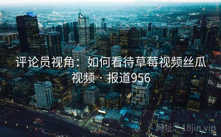评论员视角：如何看待草莓视频丝瓜视频 · 报道956