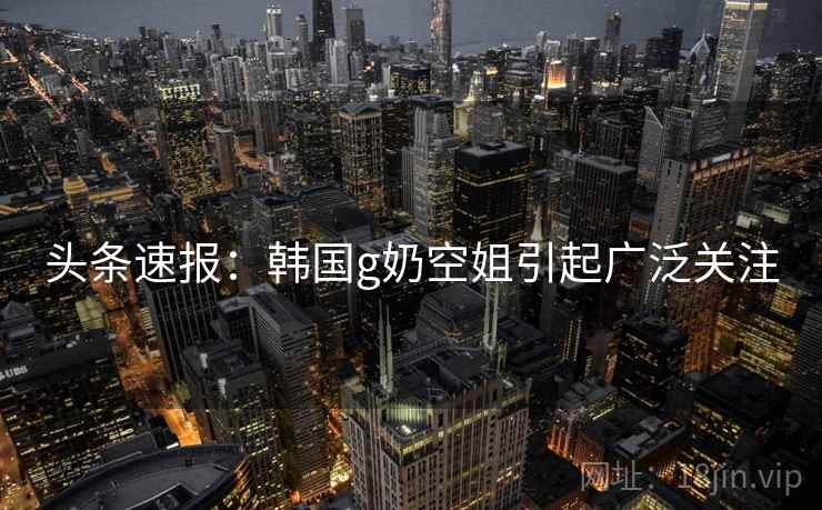 头条速报：韩国g奶空姐引起广泛关注